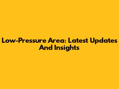 Low-Pressure Area: Latest Updates And Insights
