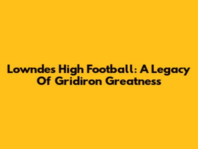 Lowndes High Football: A Legacy Of Gridiron Greatness