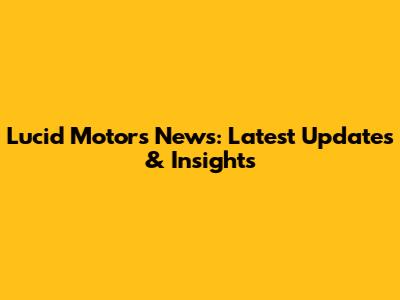 Lucid Motors News: Latest Updates & Insights