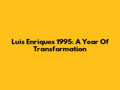 Luis Enrique's 1995: A Year Of Transformation