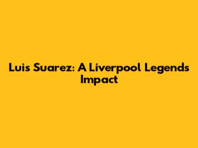 Luis Suarez: A Liverpool Legend's Impact