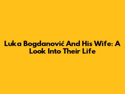 Luka Bogdanović And His Wife: A Look Into Their Life