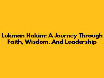 Lukman Hakim: A Journey Through Faith, Wisdom, And Leadership