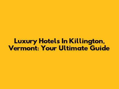 Luxury Hotels In Killington, Vermont: Your Ultimate Guide