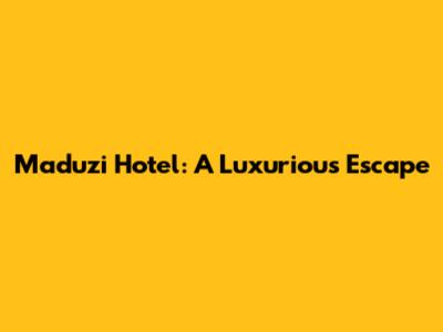 Maduzi Hotel: A Luxurious Escape
