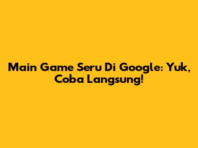 Main Game Seru Di Google: Yuk, Coba Langsung!