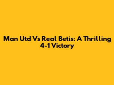 Man Utd Vs Real Betis: A Thrilling 4-1 Victory