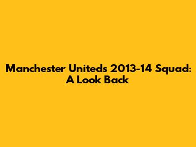 Manchester United's 2013-14 Squad: A Look Back