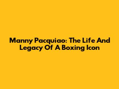 Manny Pacquiao: The Life And Legacy Of A Boxing Icon