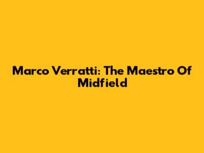 Marco Verratti: The Maestro Of Midfield