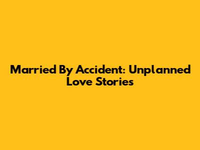 Married By Accident: Unplanned Love Stories