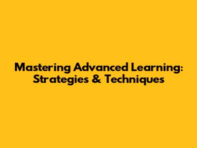 Mastering Advanced Learning: Strategies & Techniques