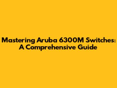 Mastering Aruba 6300M Switches: A Comprehensive Guide