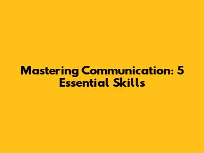 Mastering Communication: 5 Essential Skills