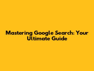 Mastering Google Search: Your Ultimate Guide
