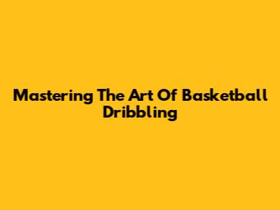 Mastering The Art Of Basketball Dribbling