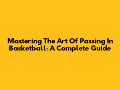 Mastering The Art Of Passing In Basketball: A Complete Guide