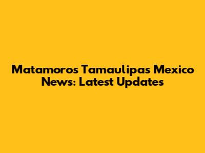 Matamoros Tamaulipas Mexico News: Latest Updates