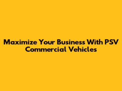Maximize Your Business With PSV Commercial Vehicles