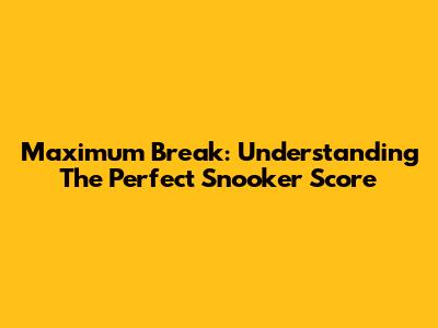 Maximum Break: Understanding The Perfect Snooker Score