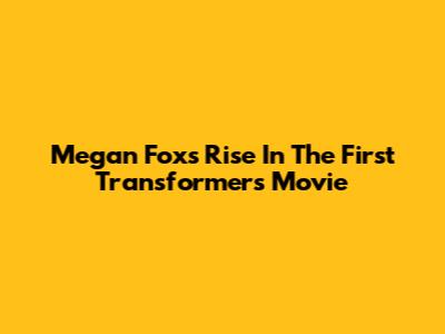 Megan Fox's Rise In The First Transformers Movie