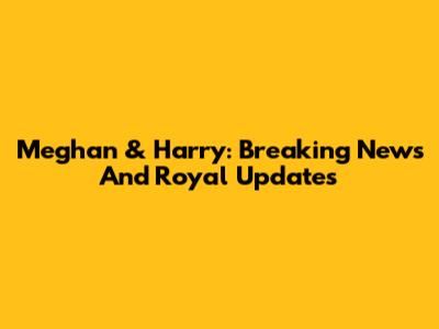 Meghan & Harry: Breaking News And Royal Updates