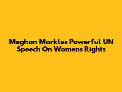 Meghan Markle's Powerful UN Speech On Women's Rights