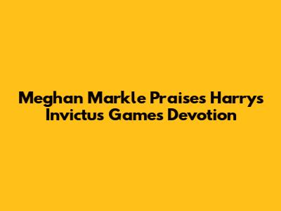 Meghan Markle Praises Harry's Invictus Games Devotion