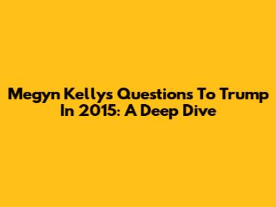 Megyn Kelly's Questions To Trump In 2015: A Deep Dive