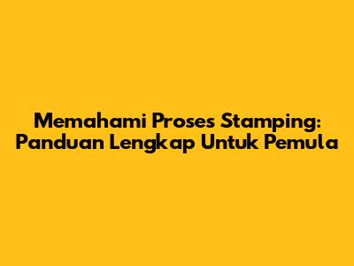 Memahami Proses Stamping: Panduan Lengkap Untuk Pemula