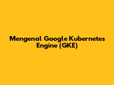 Mengenal Google Kubernetes Engine (GKE)