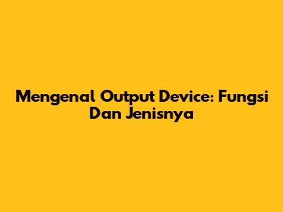 Mengenal Output Device: Fungsi Dan Jenisnya
