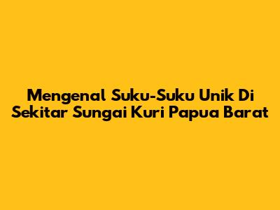 Mengenal Suku-Suku Unik Di Sekitar Sungai Kuri Papua Barat