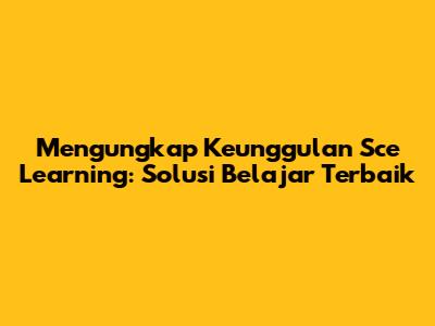 Mengungkap Keunggulan Sce Learning: Solusi Belajar Terbaik
