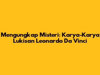 Mengungkap Misteri: Karya-Karya Lukisan Leonardo Da Vinci