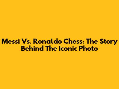 Messi Vs. Ronaldo Chess: The Story Behind The Iconic Photo