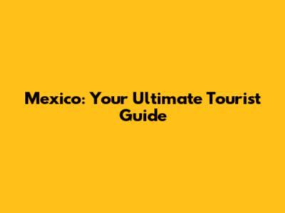 Mexico: Your Ultimate Tourist Guide