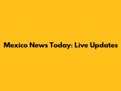 Mexico News Today: Live Updates
