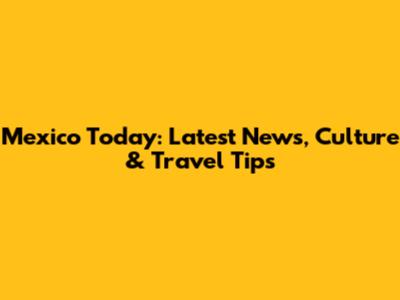 Mexico Today: Latest News, Culture & Travel Tips