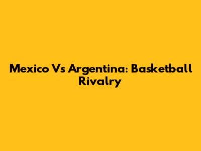 Mexico Vs Argentina: Basketball Rivalry