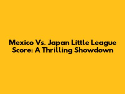 Mexico Vs. Japan Little League Score: A Thrilling Showdown