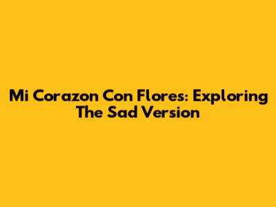 Mi Corazon Con Flores: Exploring The Sad Version