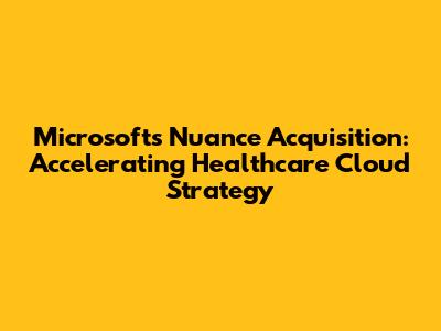 Microsoft's Nuance Acquisition: Accelerating Healthcare Cloud Strategy