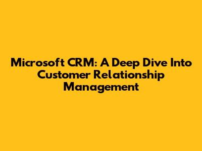 Microsoft CRM: A Deep Dive Into Customer Relationship Management