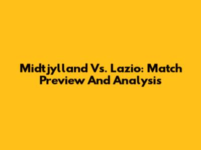 Midtjylland Vs. Lazio: Match Preview And Analysis