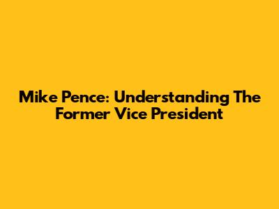 Mike Pence: Understanding The Former Vice President