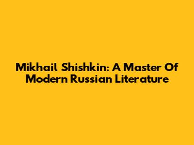 Mikhail Shishkin: A Master Of Modern Russian Literature
