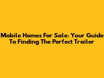Mobile Homes For Sale: Your Guide To Finding The Perfect Trailer