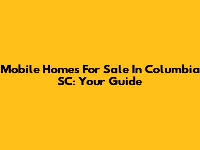 Mobile Homes For Sale In Columbia SC: Your Guide