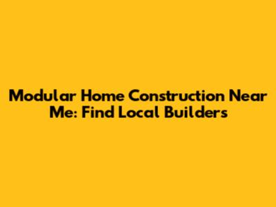Modular Home Construction Near Me: Find Local Builders